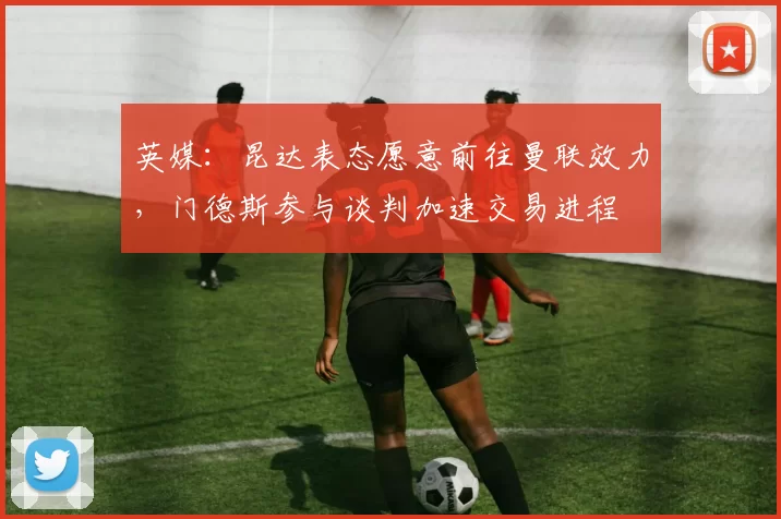 英媒：昆达表态愿意前往曼联效力，门德斯参与谈判加速交易进程