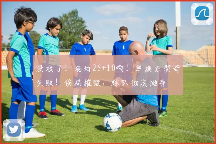 没戏了！场均25+10啊！单换东契奇失败！伤病摧毁，球队彻底抛弃