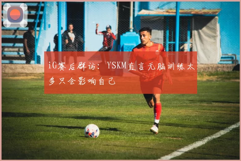 iG赛后群访：YSKM直言无脑训练太多只会影响自己