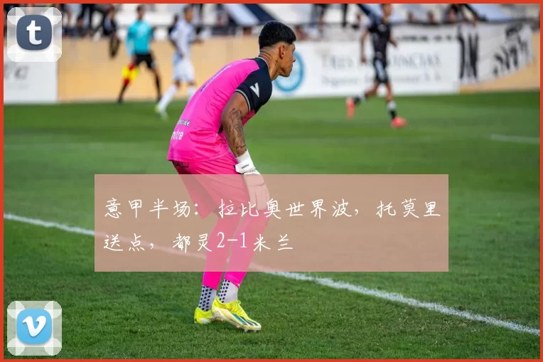 意甲半场：拉比奥世界波，托莫里送点，都灵2-1米兰