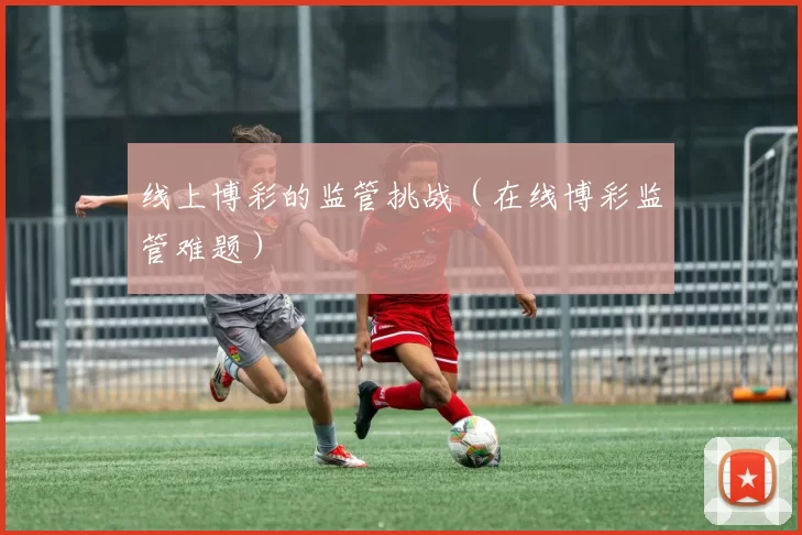 线上博彩的监管挑战（在线博彩监管难题）