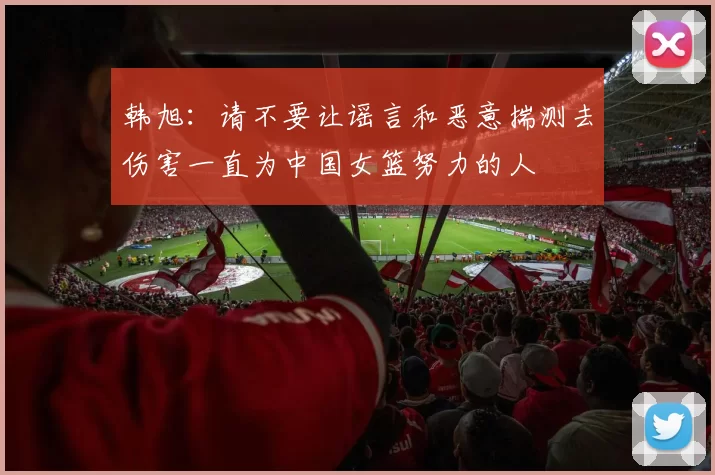 韩旭：请不要让谣言和恶意揣测去伤害一直为中国女篮努力的人