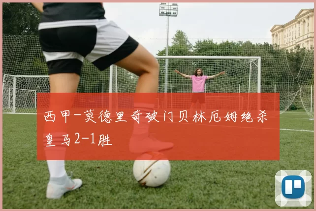 西甲-莫德里奇破门贝林厄姆绝杀 皇马2-1胜