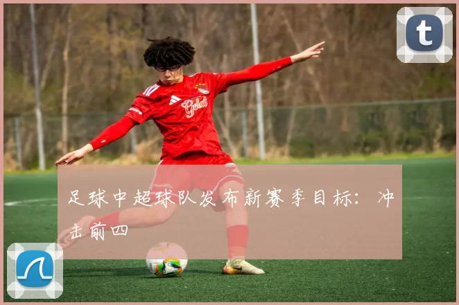 足球中超球队发布新赛季目标：冲击前四