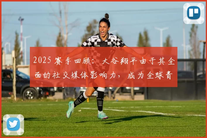 2025 赛季回顾：大谷翔平由于其全面的社交媒体影响力，成为全球青少年最喜爱的偶像