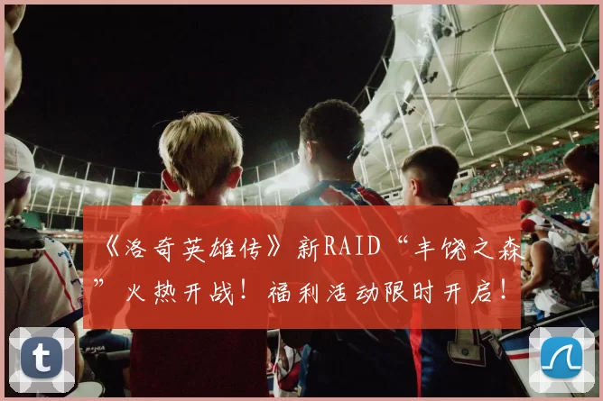 《洛奇英雄传》新RAID“丰饶之森”火热开战！福利活动限时开启！