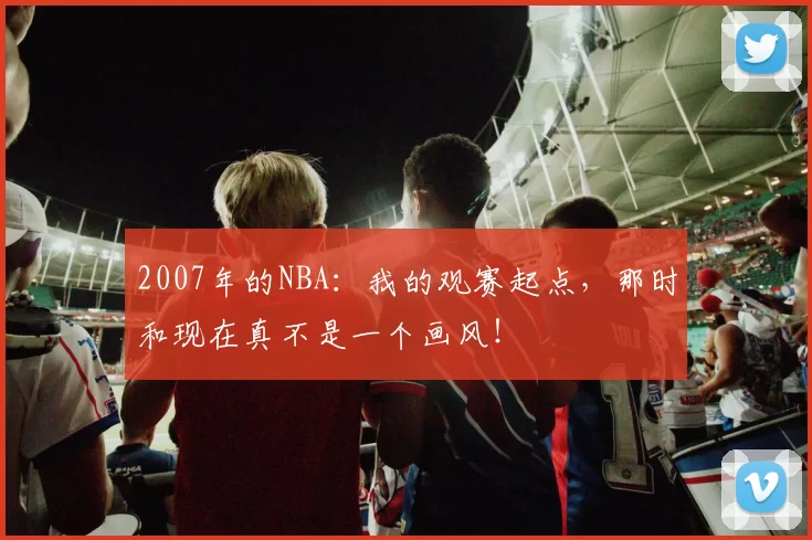 2007年的NBA：我的观赛起点，那时和现在真不是一个画风！