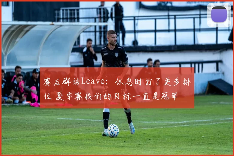 赛后群访Leave：休息时打了更多排位 夏季赛我们的目标一直是冠军