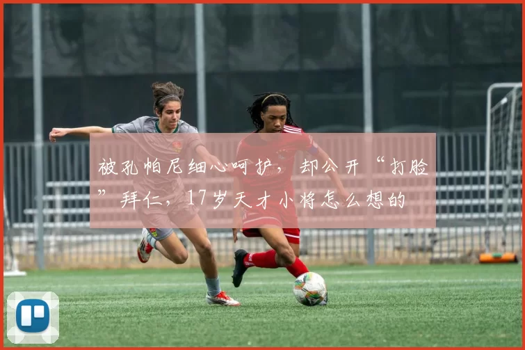 被孔帕尼细心呵护，却公开“打脸”拜仁，17岁天才小将怎么想的