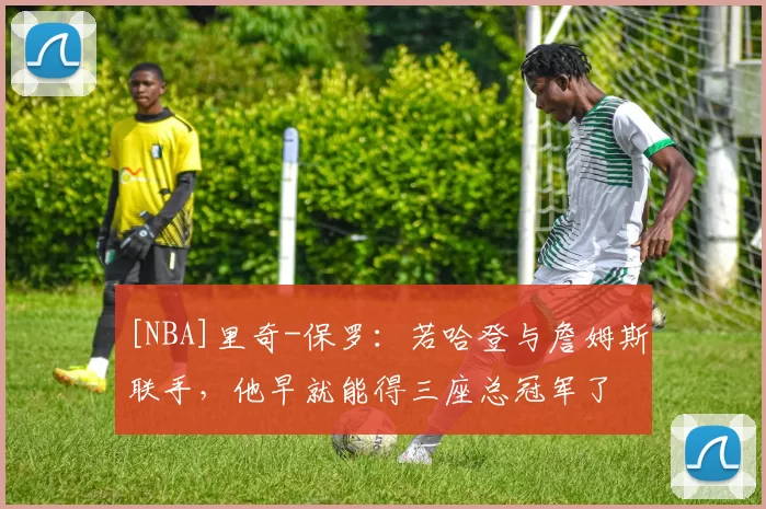 [NBA]里奇-保罗：若哈登与詹姆斯联手，他早就能得三座总冠军了