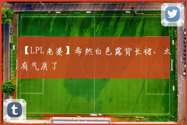 【LPL老婆】希然白色露背长裙，太有气质了