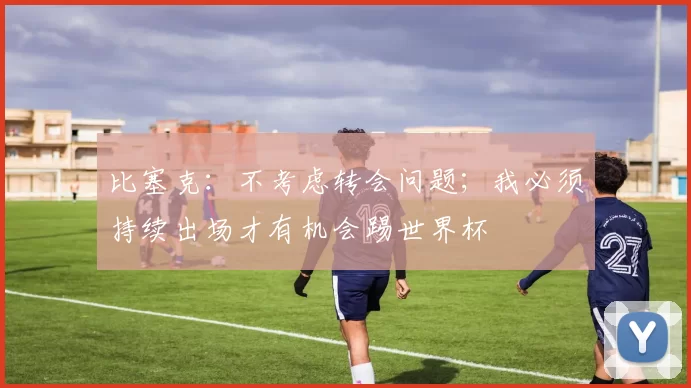 比塞克：不考虑转会问题；我必须持续出场才有机会踢世界杯