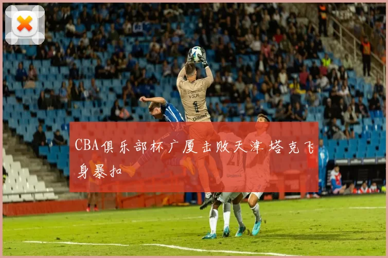 CBA俱乐部杯广厦击败天津 塔克飞身暴扣