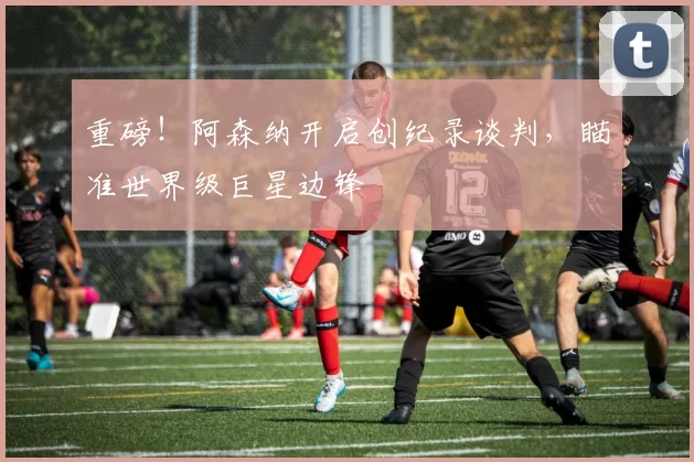 重磅！阿森纳开启创纪录谈判，瞄准世界级巨星边锋