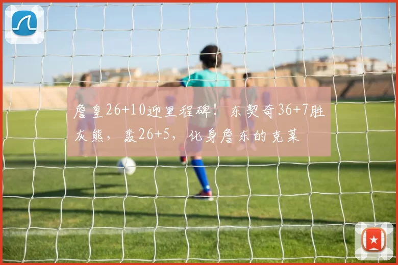 詹皇26+10迎里程碑！东契奇36+7胜灰熊，轰26+5，化身詹东的克莱