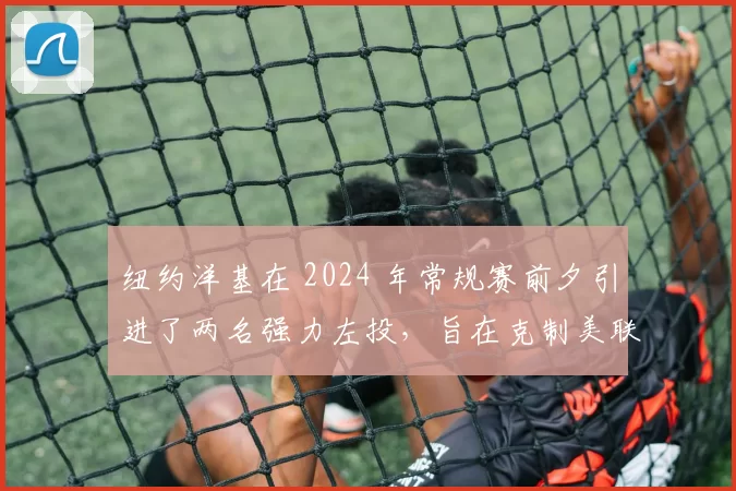 纽约洋基在 2024 年常规赛前夕引进了两名强力左投，旨在克制美联东区强打