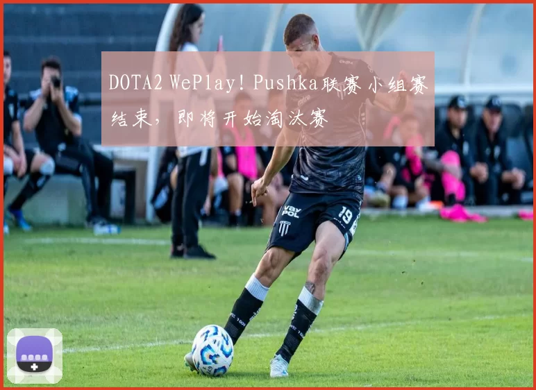 DOTA2 WePlay! Pushka联赛小组赛结束，即将开始淘汰赛