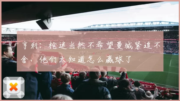 亨利：枪迷当然不希望曼城紧追不舍，他们太知道怎么赢球了