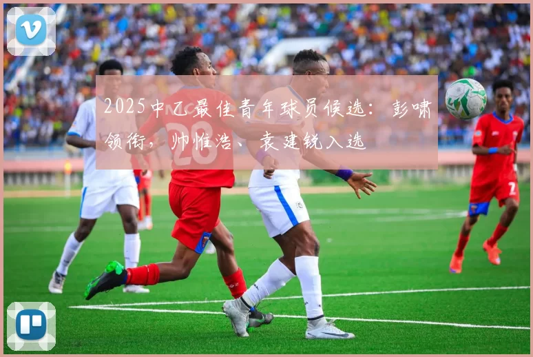 2025中乙最佳青年球员候选：彭啸领衔，帅惟浩、袁建锐入选