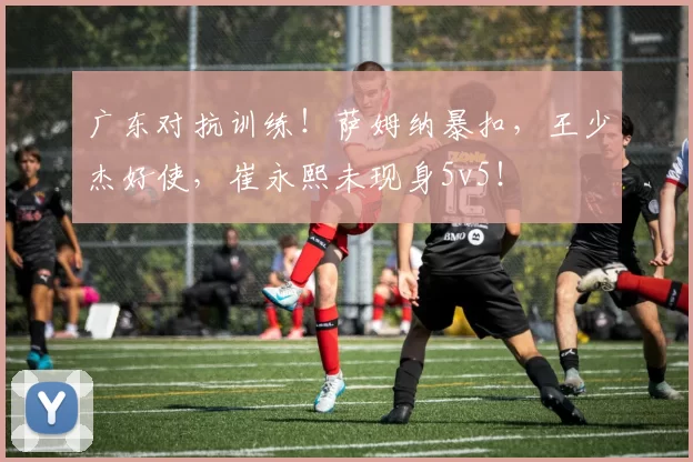 广东对抗训练！萨姆纳暴扣，王少杰好使，崔永熙未现身5v5！