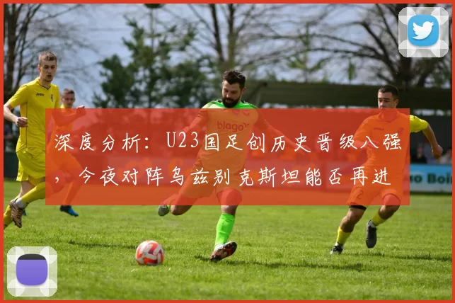 深度分析：U23国足创历史晋级八强，今夜对阵乌兹别克斯坦能否再进一步？