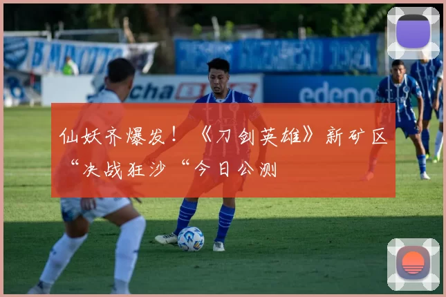 仙妖齐爆发！《刀剑英雄》新矿区“决战狂沙“今日公测