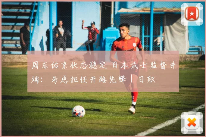 周东佑京状态稳定 日本武士监督井端：考虑担任开路先锋｜日职
