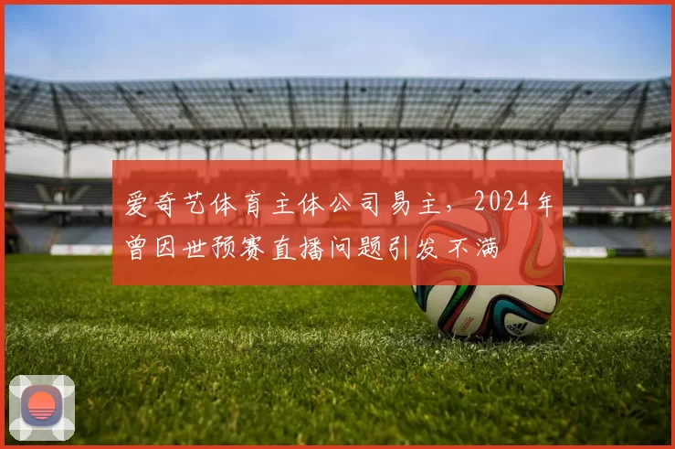 爱奇艺体育主体公司易主，2024年曾因世预赛直播问题引发不满
