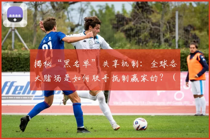 揭秘“黑名单”共享机制：全球各大赌场是如何联手抵制赢家的？（全球赌场黑名单联盟内幕：他们如何联合打压常胜玩家？）
