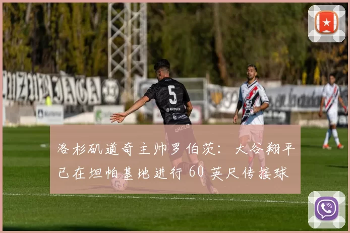 洛杉矶道奇主帅罗伯茨：大谷翔平已在坦帕基地进行 60 英尺传接球练习，恢复进度超预期