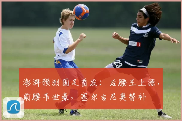 澎湃预测国足首发：后腰王上源、前腰韦世豪，塞尔吉尼奥替补