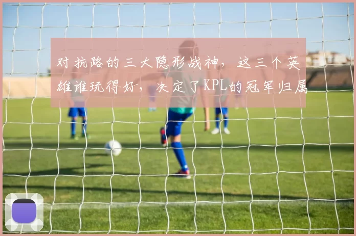 对抗路的三大隐形战神，这三个英雄谁玩得好，决定了KPL的冠军归属！