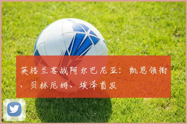 英格兰客战阿尔巴尼亚：凯恩领衔，贝林厄姆、埃泽首发