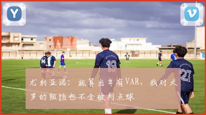 尤利亚诺：就算当年有VAR，我对大罗的阻挡也不会被判点球