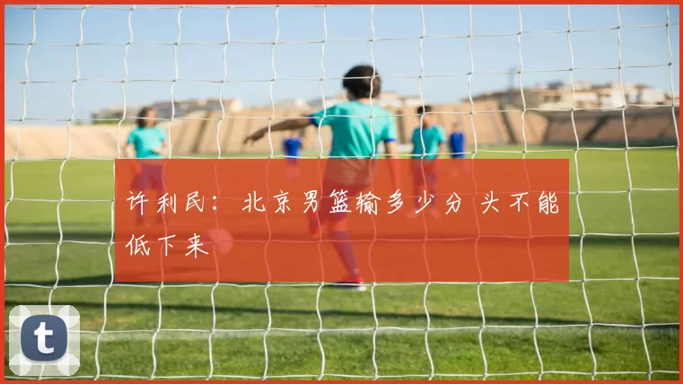 许利民：北京男篮输多少分 头不能低下来